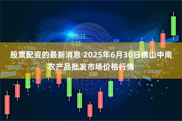 股票配资的最新消息 2025年6月30日佛山中南农产品批发市场价格行情