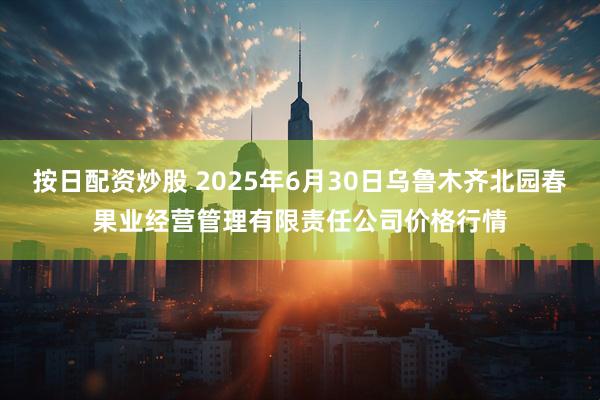 按日配资炒股 2025年6月30日乌鲁木齐北园春果业经营管理有限责任公司价格行情