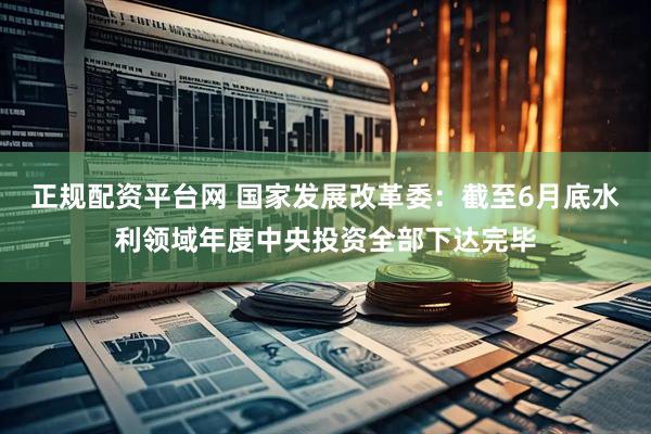 正规配资平台网 国家发展改革委：截至6月底水利领域年度中央投资全部下达完毕