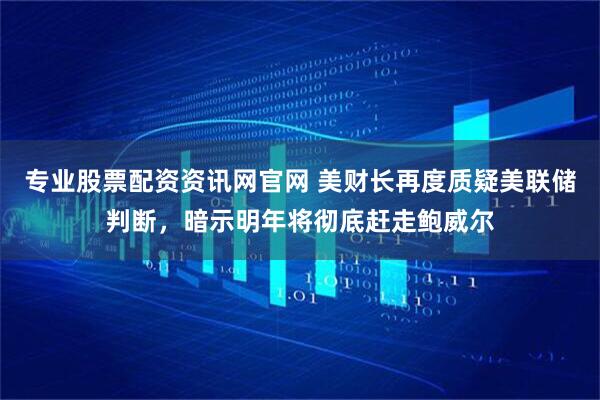 专业股票配资资讯网官网 美财长再度质疑美联储判断，暗示明年将彻底赶走鲍威尔