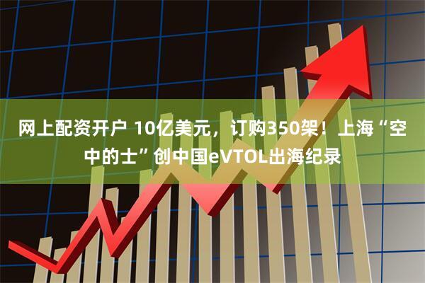 网上配资开户 10亿美元，订购350架！上海“空中的士”创中国eVTOL出海纪录