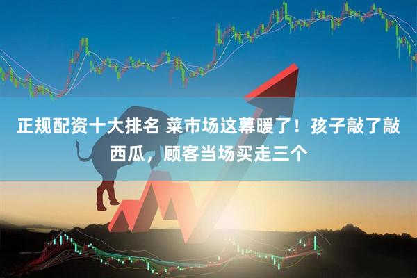 正规配资十大排名 菜市场这幕暖了！孩子敲了敲西瓜，顾客当场买走三个