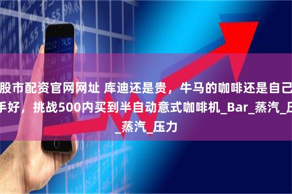 股市配资官网网址 库迪还是贵，牛马的咖啡还是自己动手好，挑战500内买到半自动意式咖啡机_Bar_蒸汽_压力
