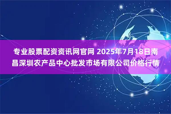 专业股票配资资讯网官网 2025年7月18日南昌深圳农产品中心批发市场有限公司价格行情