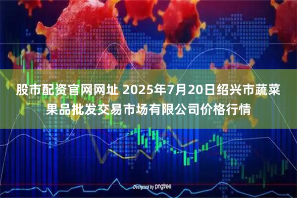 股市配资官网网址 2025年7月20日绍兴市蔬菜果品批发交易市场有限公司价格行情