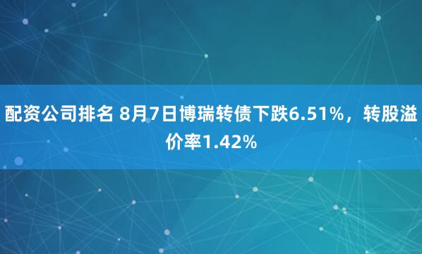 配资公司排名 8月7日博瑞转债下跌6.51%，转股溢价率1.42%