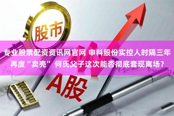 专业股票配资资讯网官网 申科股份实控人时隔三年再度“卖壳” 何氏父子这次能否彻底套现离场？