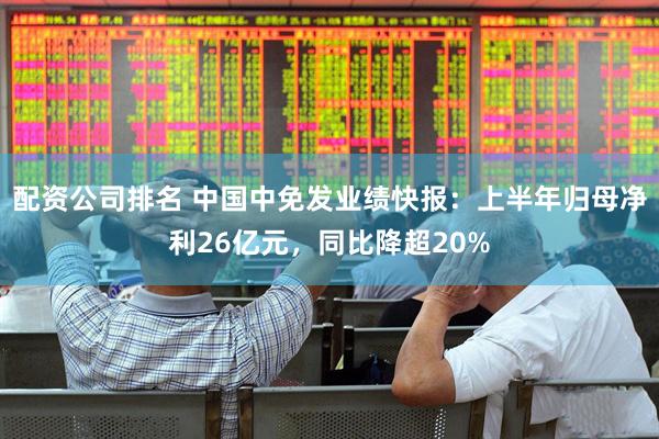 配资公司排名 中国中免发业绩快报：上半年归母净利26亿元，同比降超20%