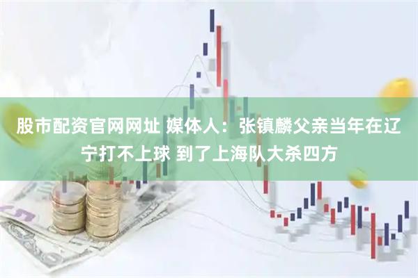 股市配资官网网址 媒体人：张镇麟父亲当年在辽宁打不上球 到了上海队大杀四方