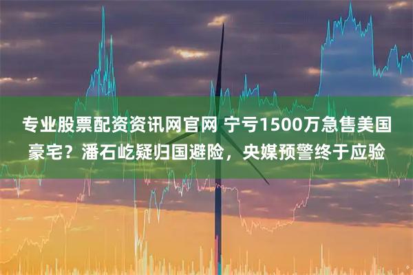 专业股票配资资讯网官网 宁亏1500万急售美国豪宅？潘石屹疑归国避险，央媒预警终于应验