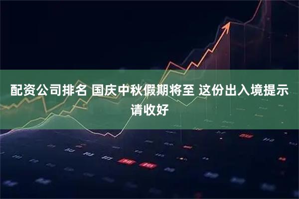 配资公司排名 国庆中秋假期将至 这份出入境提示请收好