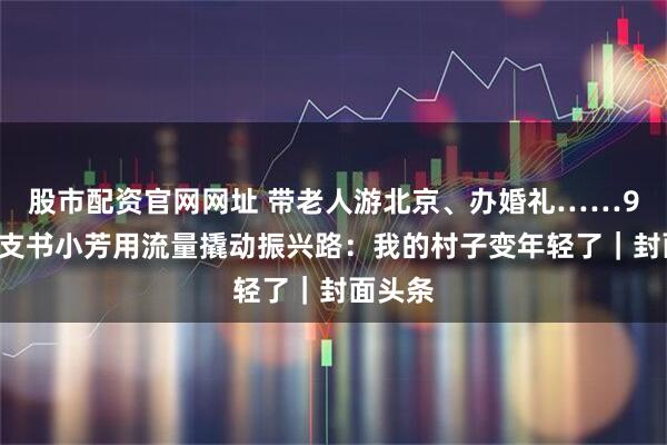 股市配资官网网址 带老人游北京、办婚礼……95后村支书小芳用流量撬动振兴路：我的村子变年轻了｜封面头条