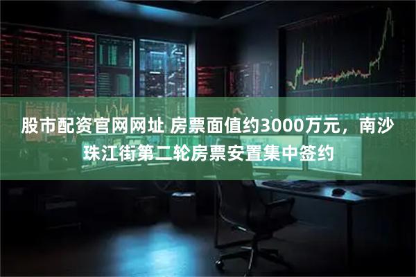 股市配资官网网址 房票面值约3000万元，南沙珠江街第二轮房票安置集中签约