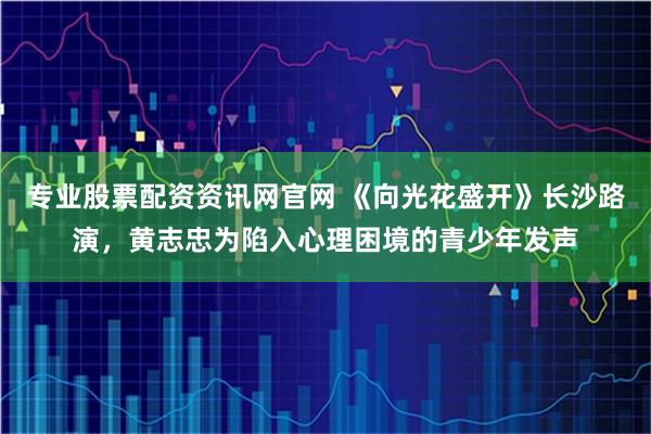 专业股票配资资讯网官网 《向光花盛开》长沙路演，黄志忠为陷入心理困境的青少年发声