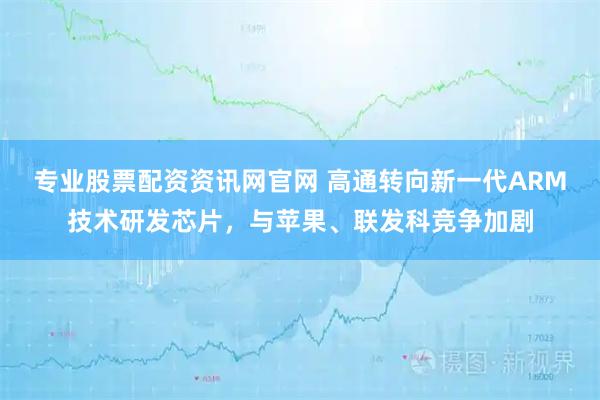 专业股票配资资讯网官网 高通转向新一代ARM技术研发芯片，与苹果、联发科竞争加剧