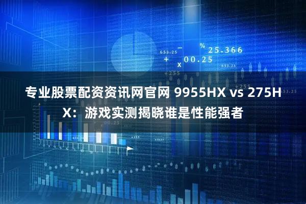 专业股票配资资讯网官网 9955HX vs 275HX:游戏实测揭晓谁是性能强者