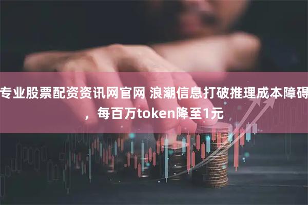 专业股票配资资讯网官网 浪潮信息打破推理成本障碍，每百万token降至1元