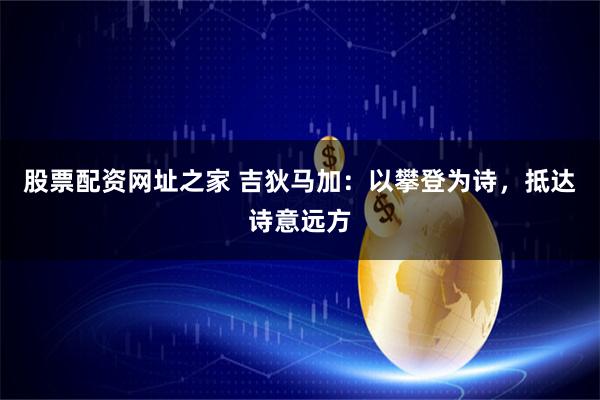 股票配资网址之家 吉狄马加:以攀登为诗,抵达诗意远方