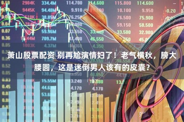 萧山股票配资 别再尬演情妇了！老气横秋，膀大腰圆，这是迷倒男人该有的皮囊？