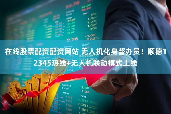 在线股票配资配资网站 无人机化身督办员！顺德12345热线+无人机联动模式上线
