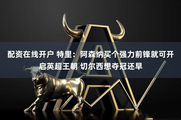 配资在线开户 特里：阿森纳买个强力前锋就可开启英超王朝 切尔西想夺冠还早